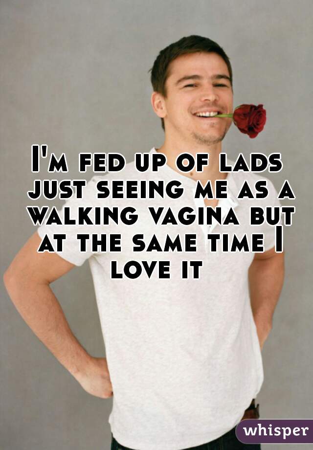 I'm fed up of lads just seeing me as a walking vagina but at the same time I love it 