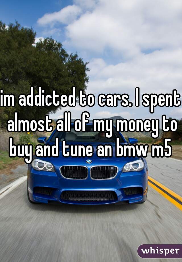 im addicted to cars. I spent almost all of my money to buy and tune an bmw m5 