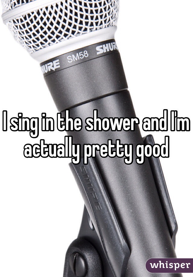 I sing in the shower and I'm actually pretty good 