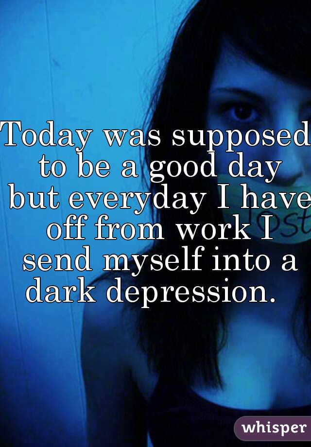 Today was supposed to be a good day but everyday I have off from work I send myself into a dark depression.  