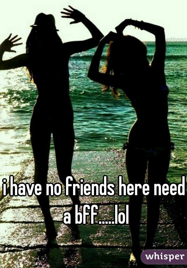 i have no friends here need a bff.....lol