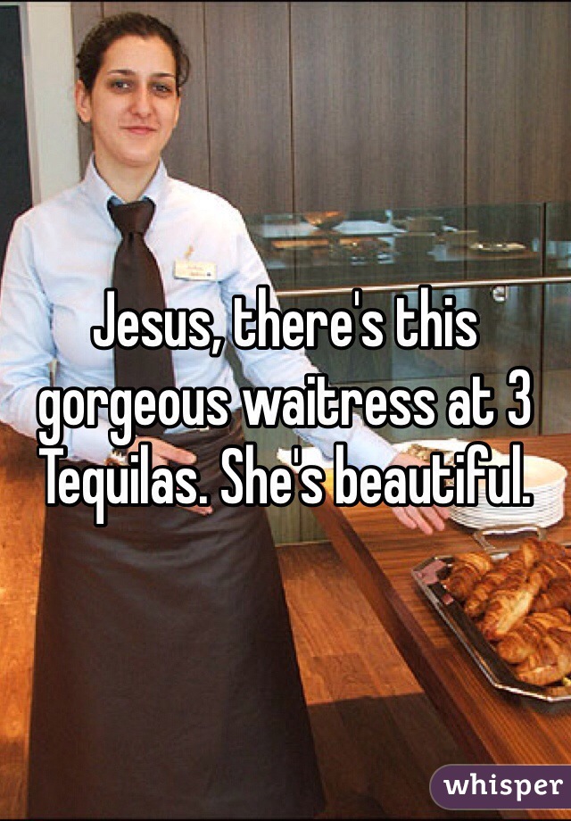 Jesus, there's this gorgeous waitress at 3 Tequilas. She's beautiful. 