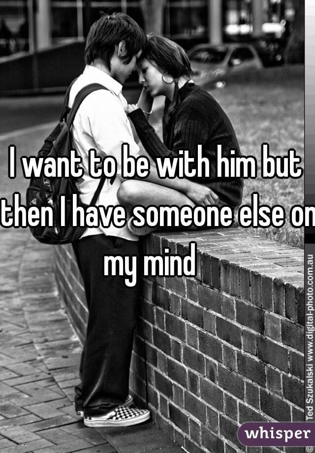 I want to be with him but then I have someone else on my mind   