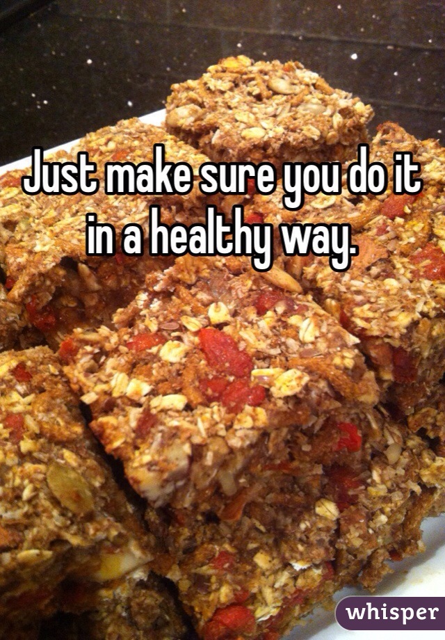 Just make sure you do it in a healthy way. 