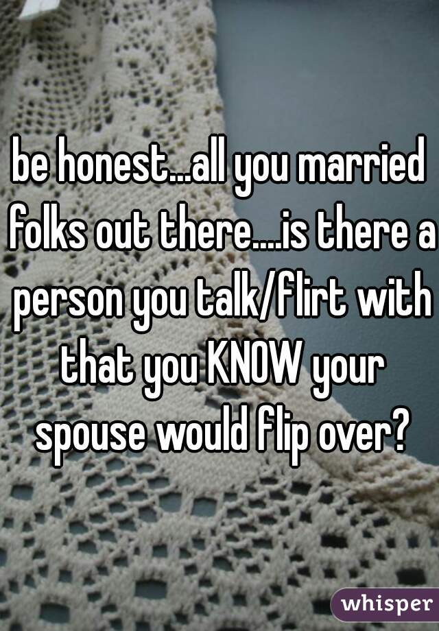 be honest...all you married folks out there....is there a person you talk/flirt with that you KNOW your spouse would flip over?