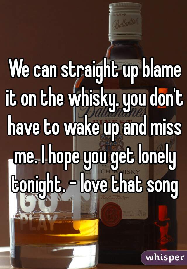  We can straight up blame it on the whisky. you don't have to wake up and miss me. I hope you get lonely tonight. - love that song