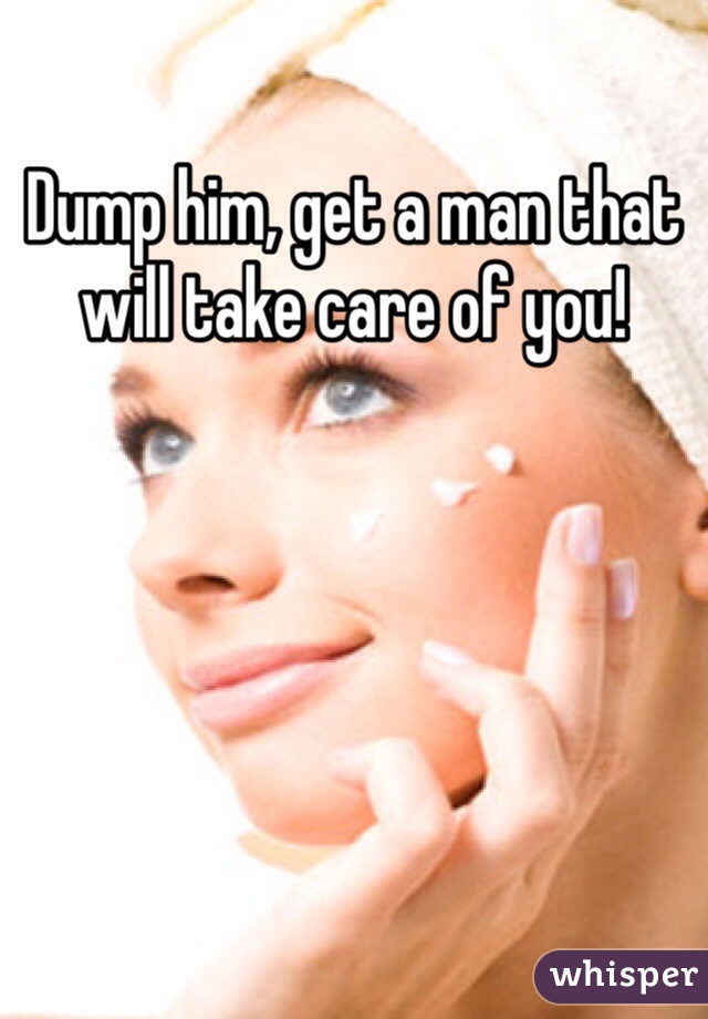Dump him, get a man that will take care of you!