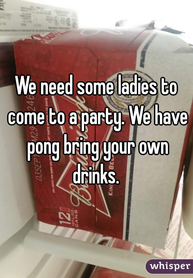 We need some ladies to come to a party. We have pong bring your own drinks. 