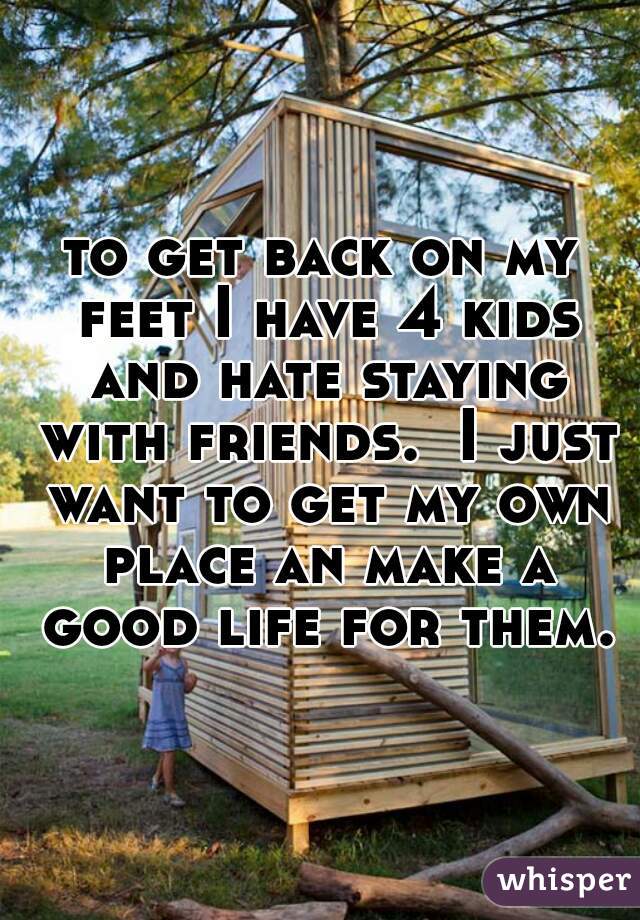 to get back on my feet I have 4 kids and hate staying with friends.  I just want to get my own place an make a good life for them.