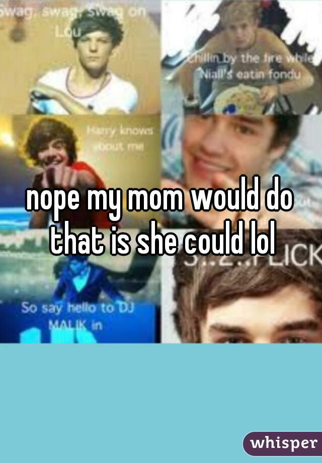 nope my mom would do that is she could lol