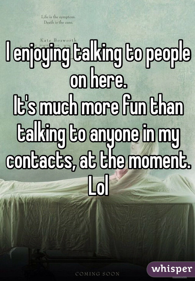 I enjoying talking to people on here. 
It's much more fun than talking to anyone in my contacts, at the moment. Lol 
