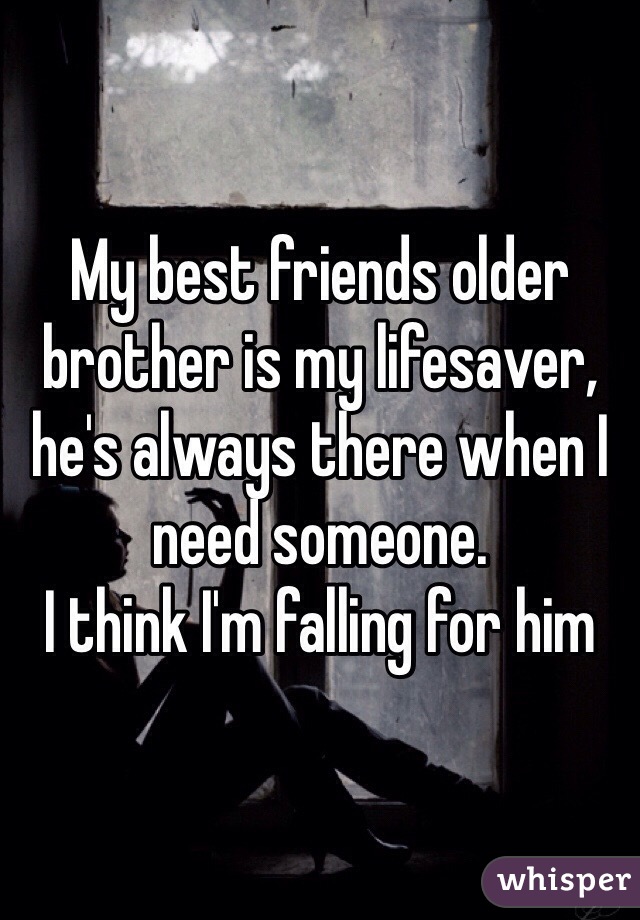 My best friends older brother is my lifesaver, he's always there when I need someone.
I think I'm falling for him 