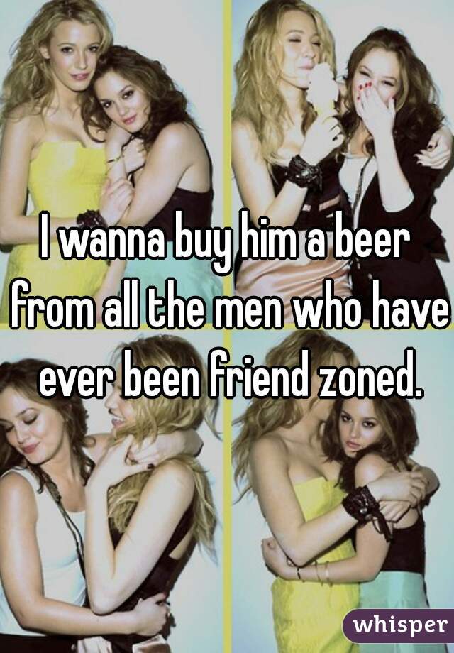I wanna buy him a beer from all the men who have ever been friend zoned.
