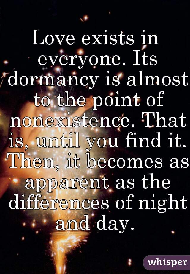 Love exists in everyone. Its dormancy is almost to the point of nonexistence. That is, until you find it. Then, it becomes as apparent as the differences of night and day. 