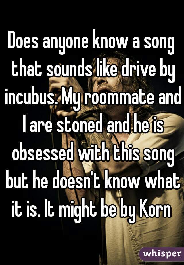 Does anyone know a song that sounds like drive by incubus. My roommate and I are stoned and he is obsessed with this song but he doesn't know what it is. It might be by Korn 