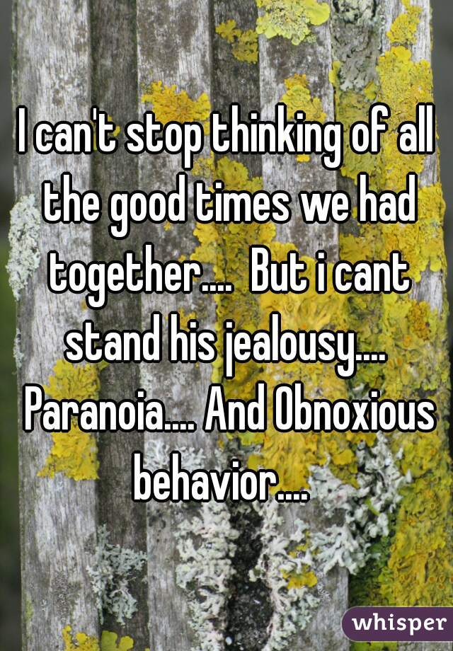 I can't stop thinking of all the good times we had together....  But i cant stand his jealousy....  Paranoia.... And Obnoxious behavior....  