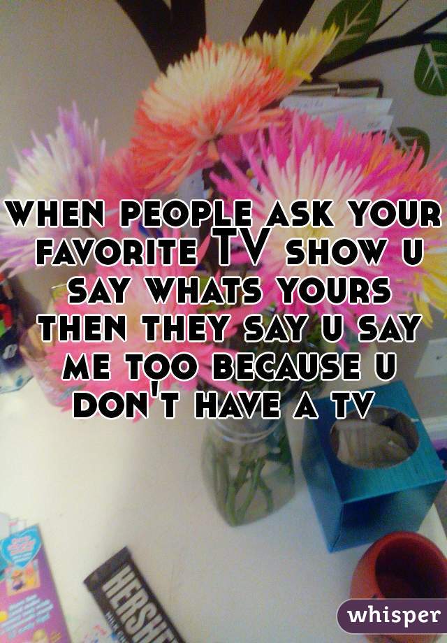 when people ask your favorite TV show u say whats yours then they say u say me too because u don't have a tv 
