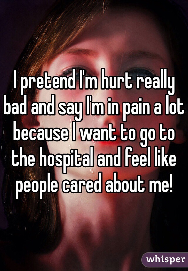 I pretend I'm hurt really bad and say I'm in pain a lot because I want to go to the hospital and feel like people cared about me! 