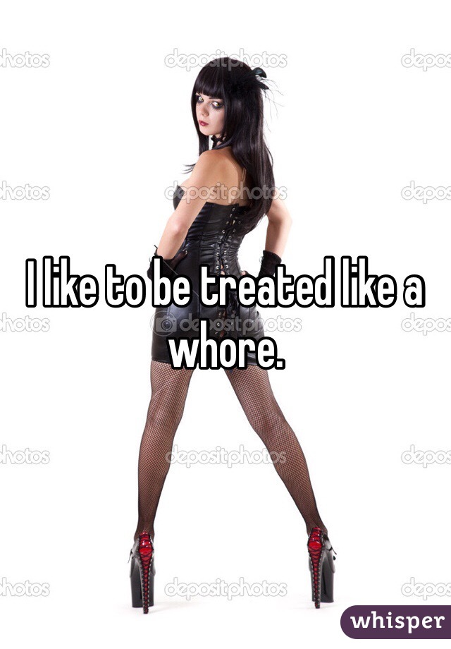 I like to be treated like a whore. 
