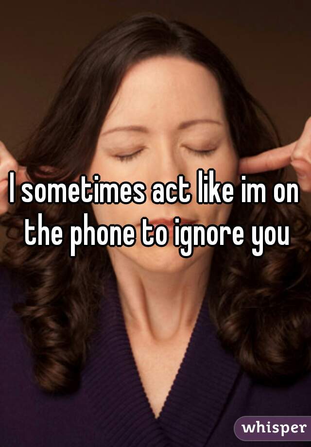 I sometimes act like im on the phone to ignore you