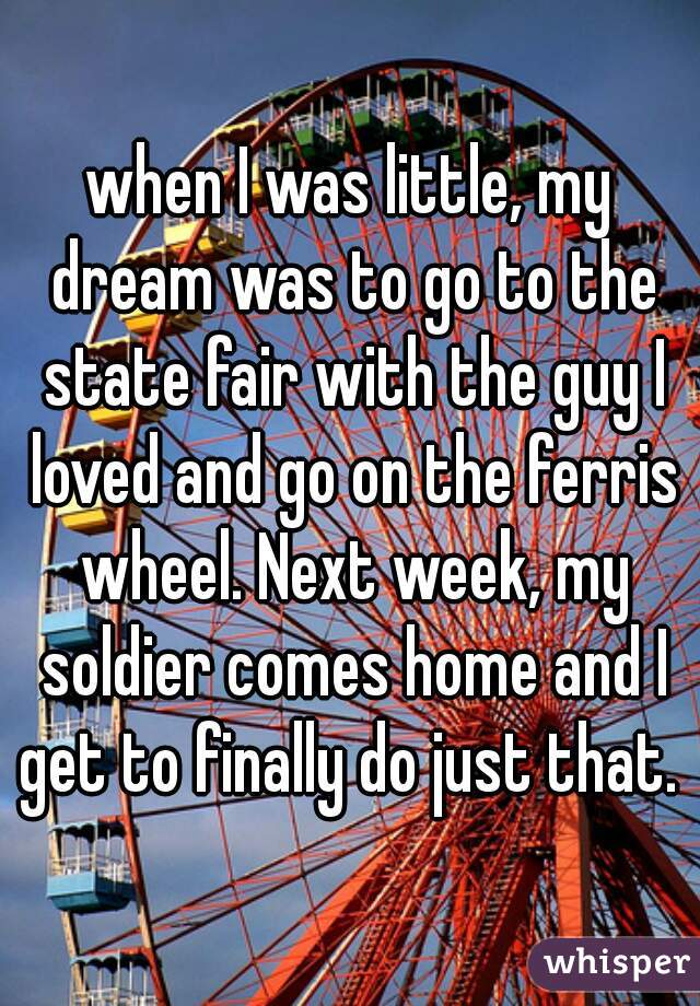 when I was little, my dream was to go to the state fair with the guy I loved and go on the ferris wheel. Next week, my soldier comes home and I get to finally do just that. 