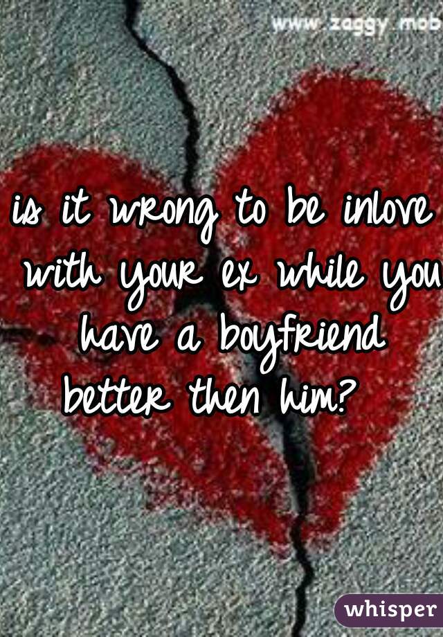 is it wrong to be inlove with your ex while you have a boyfriend better then him?  