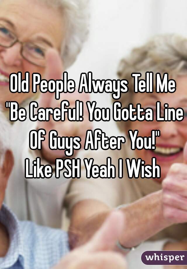 Old People Always Tell Me "Be Careful! You Gotta Line Of Guys After You!"
Like PSH Yeah I Wish