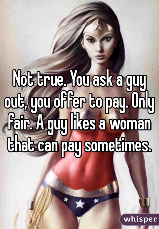Not true. You ask a guy out, you offer to pay. Only fair. A guy likes a woman that can pay sometimes. 