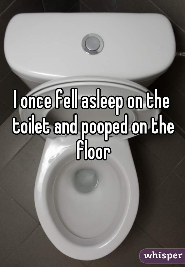 I once fell asleep on the toilet and pooped on the floor