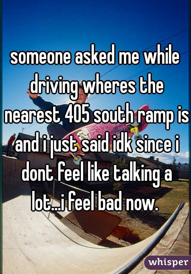 someone asked me while driving wheres the nearest 405 south ramp is and i just said idk since i dont feel like talking a lot...i feel bad now. 