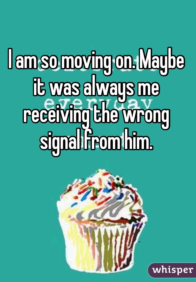 I am so moving on. Maybe it was always me receiving the wrong signal from him. 