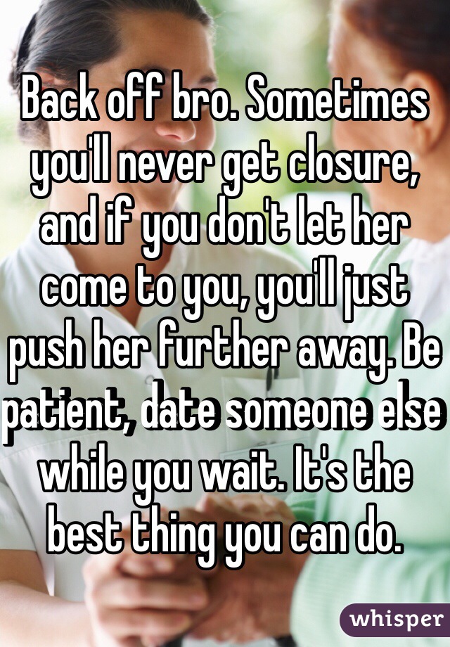 Back off bro. Sometimes you'll never get closure, and if you don't let her come to you, you'll just push her further away. Be patient, date someone else while you wait. It's the best thing you can do.  