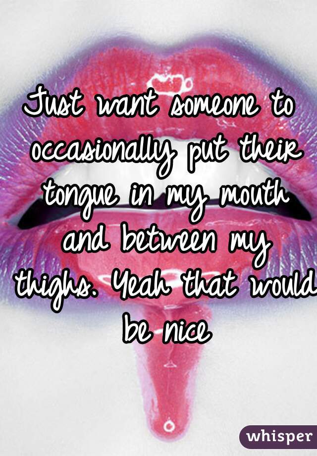 Just want someone to occasionally put their tongue in my mouth and between my thighs. Yeah that would be nice