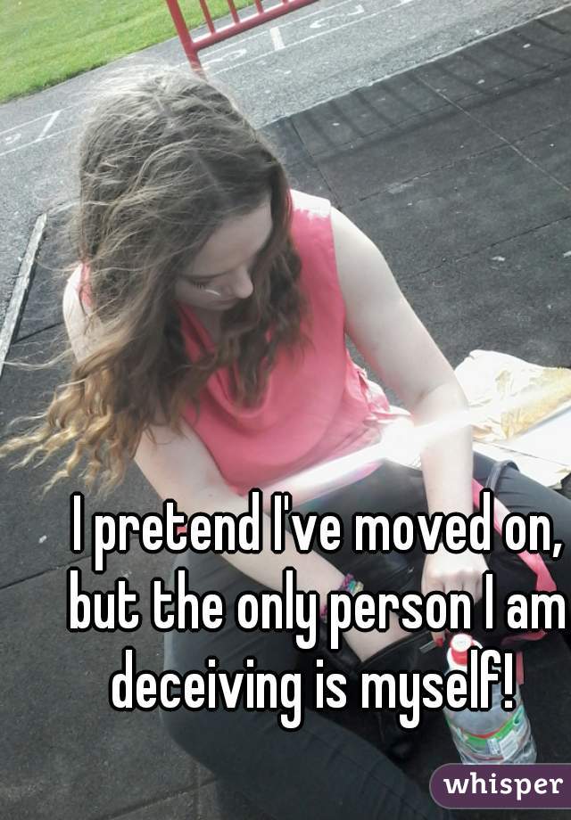 I pretend I've moved on, but the only person I am  deceiving is myself!  