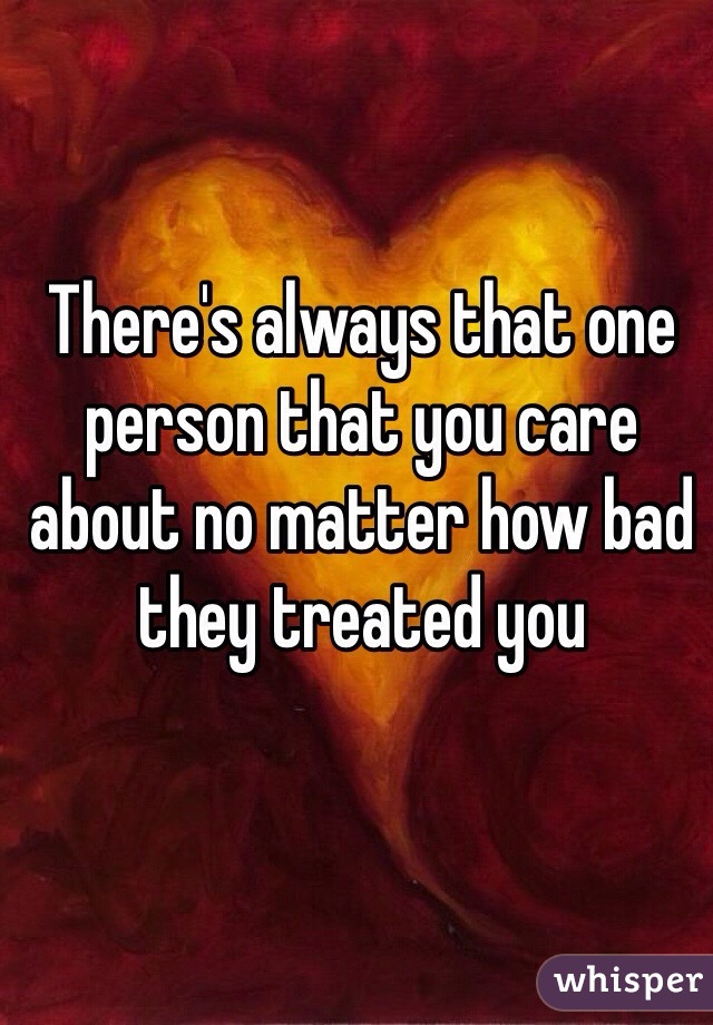 There's always that one person that you care about no matter how bad they treated you