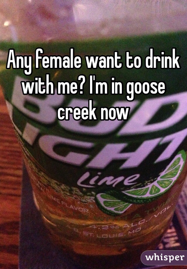 Any female want to drink with me? I'm in goose creek now