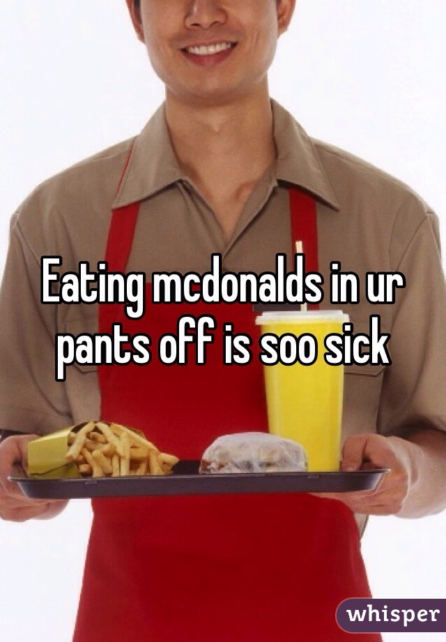 Eating mcdonalds in ur pants off is soo sick 