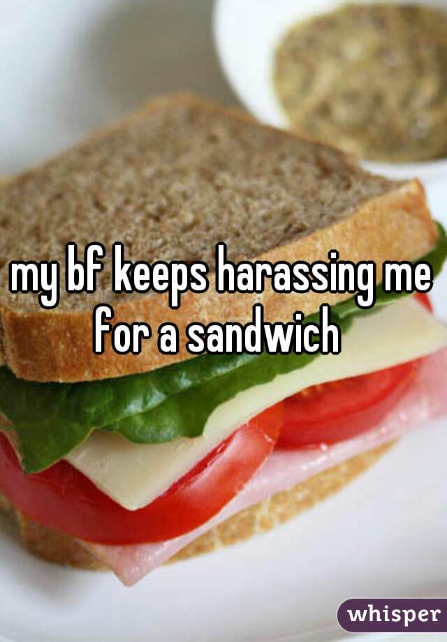 my bf keeps harassing me for a sandwich  