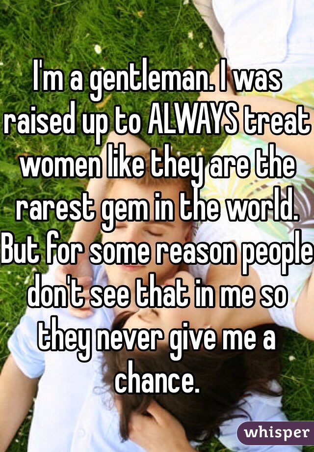 I'm a gentleman. I was raised up to ALWAYS treat women like they are the rarest gem in the world. But for some reason people don't see that in me so they never give me a chance.