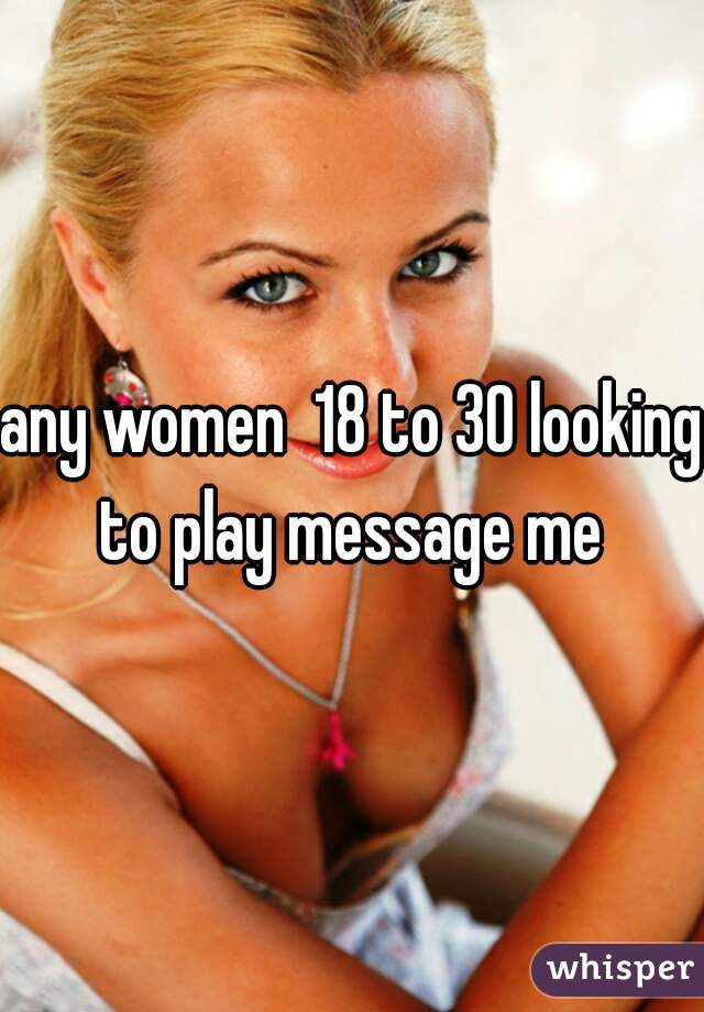 any women  18 to 30 looking to play message me 