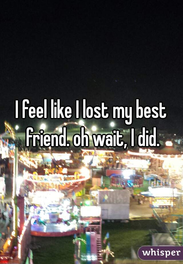 I feel like I lost my best friend. oh wait, I did.