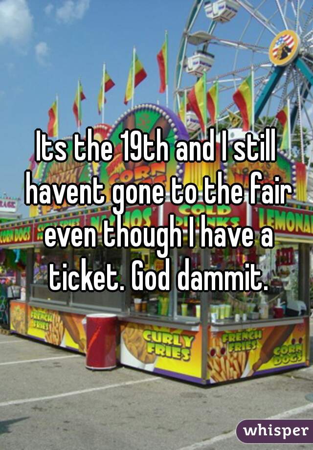Its the 19th and I still havent gone to the fair even though I have a ticket. God dammit.