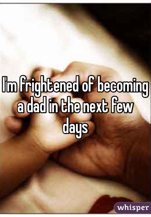 I'm frightened of becoming 
a dad in the next few 
days