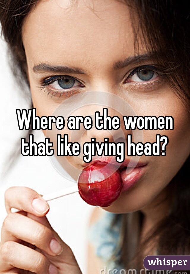 Where are the women that like giving head? 