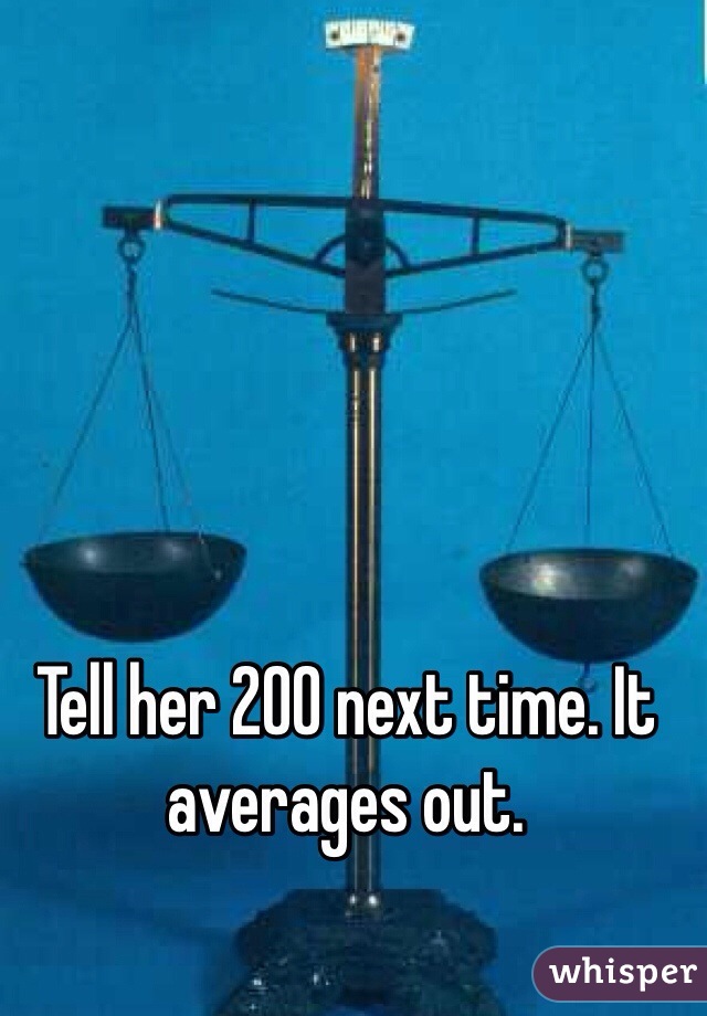 Tell her 200 next time. It averages out.