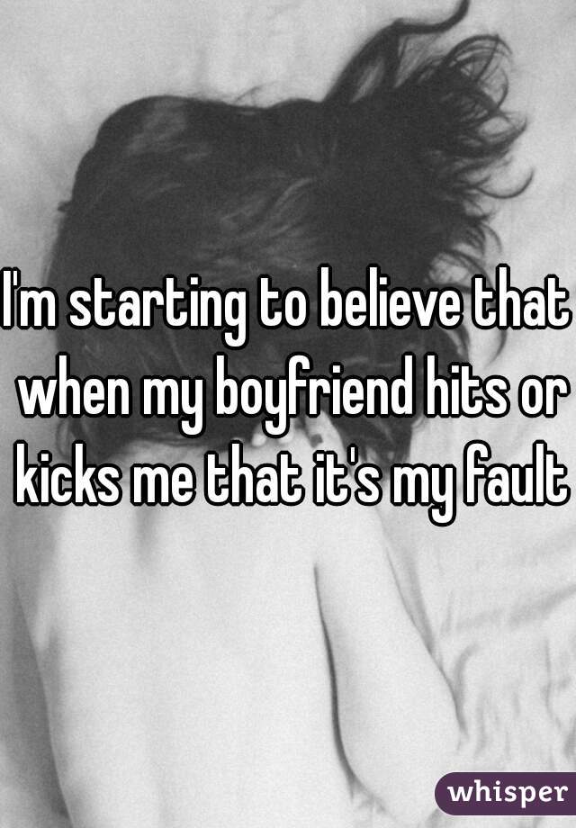 I'm starting to believe that when my boyfriend hits or kicks me that it's my fault 