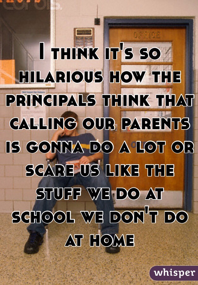 I think it's so hilarious how the principals think that calling our parents is gonna do a lot or scare us like the stuff we do at school we don't do at home 