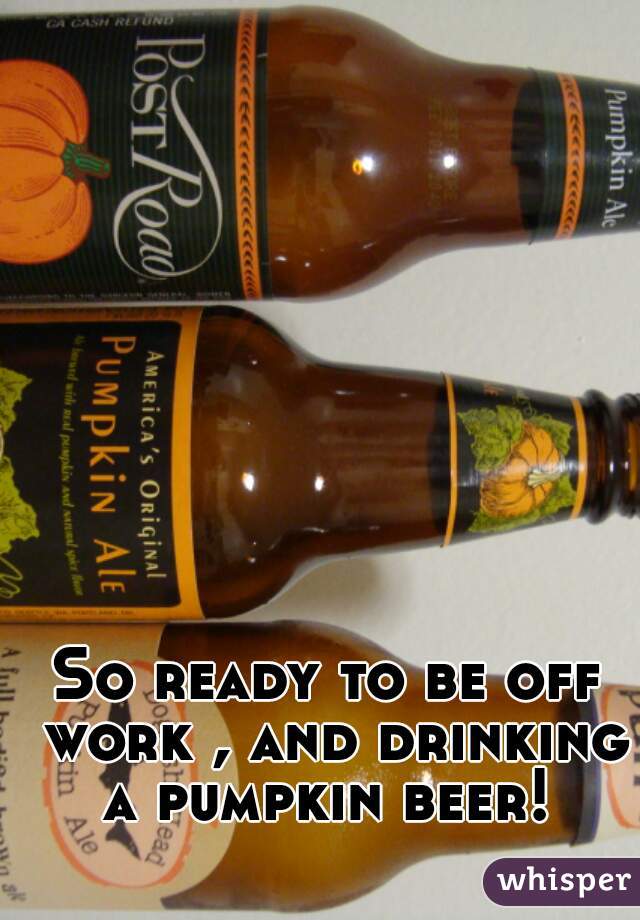 So ready to be off work , and drinking a pumpkin beer! 