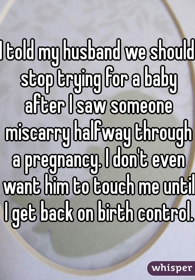 I told my husband we should stop trying for a baby after I saw someone miscarry halfway through a pregnancy. I don't even want him to touch me until I get back on birth control. 
