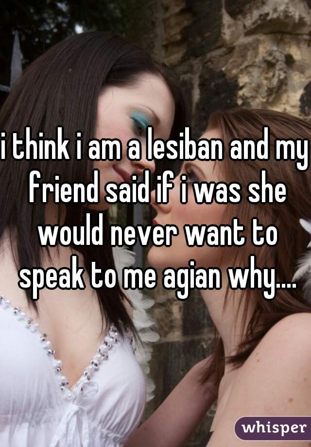 i think i am a lesiban and my friend said if i was she would never want to speak to me agian why....